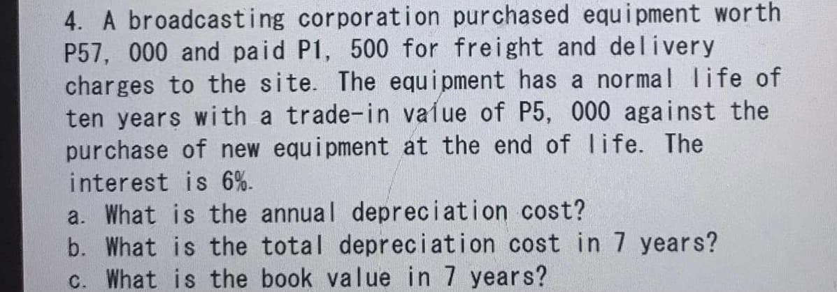 4. A broadcasting corporation purchased equi pment worth
P57, 000 and paid P1, 500 for freight and delivery
charges to the site. The equ i pment has a normal life of
ten years with a trade-in vaíue of P5, 000 against the
purchase of new equipment at the end of life. The
interest is 6%.
a. What is the annual depreciation cost?
b. What is the total depreciation cost in 7 years?
c. What is the book value in 7 years?
