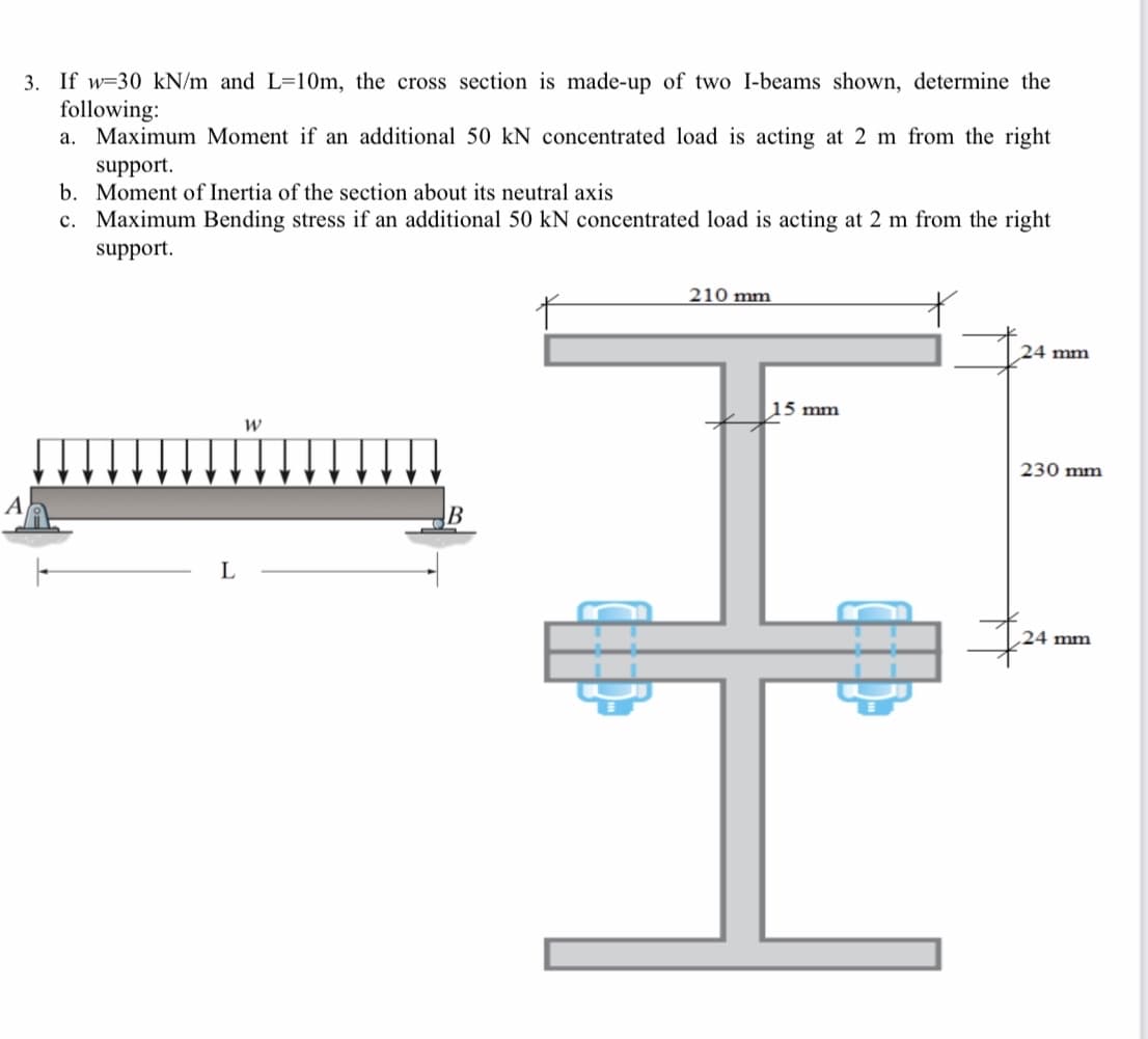 3. If w=30 kN/m and L=10m, the cross section is made-up of two I-beams shown, determine the
following:
a. Maximum Moment if an additional 50 kN concentrated load is acting at 2 m from the right
support.
b. Moment of Inertia of the section about its neutral axis
c. Maximum Bending stress if an additional 50 kN concentrated load is acting at 2 m from the right
support.
210 mm
24 mm
15 mm
230 mm
A
B
24 mm
