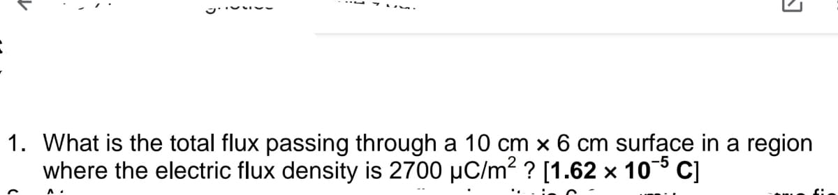 1. What is the total flux passing through a 10 cm x 6 cm surface in a region
where the electric flux density is 2700 µC/m? ? [1.62 x 105 C]
