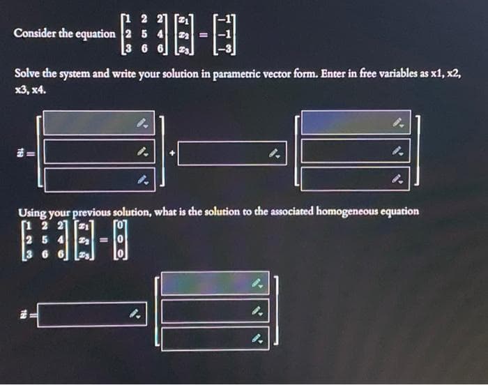 Consider the equation 2 5 4
3 6 6
-日
Solve the system and write your solution in parametric vector form. Enter in free variables as x1, x2,
х3, х4.
Using your previous solution, what is che solution to the associated homogeneous equation
1 2 21
254
3 6
四-日
%3D
