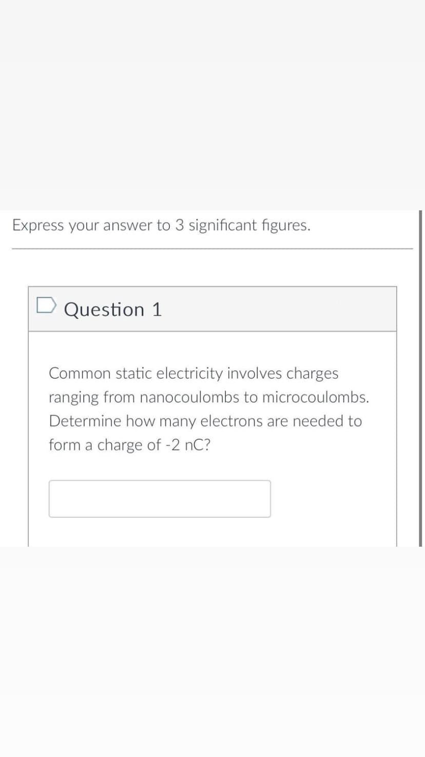 Express your answer to 3 significant figures.
Question 1
Common static electricity involves charges
ranging from nanocoulombs to microcoulombs.
Determine how many electrons are needed to
form a charge of -2 nC?