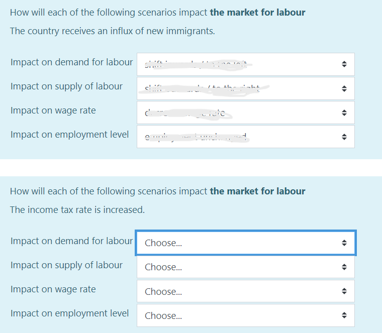 How will each of the following scenarios impact the market for labour
The country receives an influx of new immigrants.
Impact on demand for labour a
Impact on supply of labour
Impact on wage rate
Impact on employment level
chin
Impact on demand for labour Choose...
Impact on supply of labour
Impact on wage rate
Impact on employment level
Choose...
How will each of the following scenarios impact the market for labour
The income tax rate is increased.
Choose...
the
Choose...
etate
sht
4
4
(
(
(
(
(