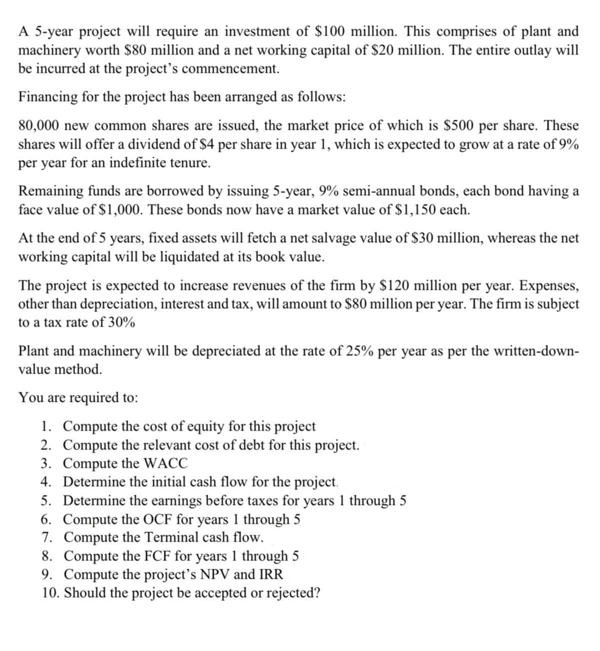 A 5-year project will require an investment of $100 million. This comprises of plant and
machinery worth $80 million and a net working capital of $20 million. The entire outlay will
be incurred at the project's commencement.
Financing for the project has been arranged as follows:
80,000 new common shares are issued, the market price of which is $500 per share. These
shares will offer a dividend of $4 per share in year 1, which is expected to grow at a rate of 9%
per year for an indefinite tenure.
Remaining funds are borrowed by issuing 5-year, 9% semi-annual bonds, each bond having a
face value of $1,000. These bonds now have a market value of $1,150 each.
At the end of 5 years, fixed assets will fetch a net salvage value of $30 million, whereas the net
working capital will be liquidated at its book value.
The project is expected to increase revenues of the firm by $120 million per year. Expenses,
other than depreciation, interest and tax, will amount to $80 million per year. The firm is subject
to a tax rate of 30%
Plant and machinery will be depreciated at the rate of 25% per year as per the written-down-
value method.
You are required to:
1. Compute the cost of equity for this project
2. Compute the relevant cost of debt for this project.
3. Compute the WACC
4. Determine the initial cash flow for the project.
5. Determine the earnings before taxes for years 1 through 5
6. Compute the OCF for years 1 through 5
7. Compute the Terminal cash flow.
8. Compute the FCF for years 1 through 5
9. Compute the project’s NPV and IRR
10. Should the project be accepted or rejected?
