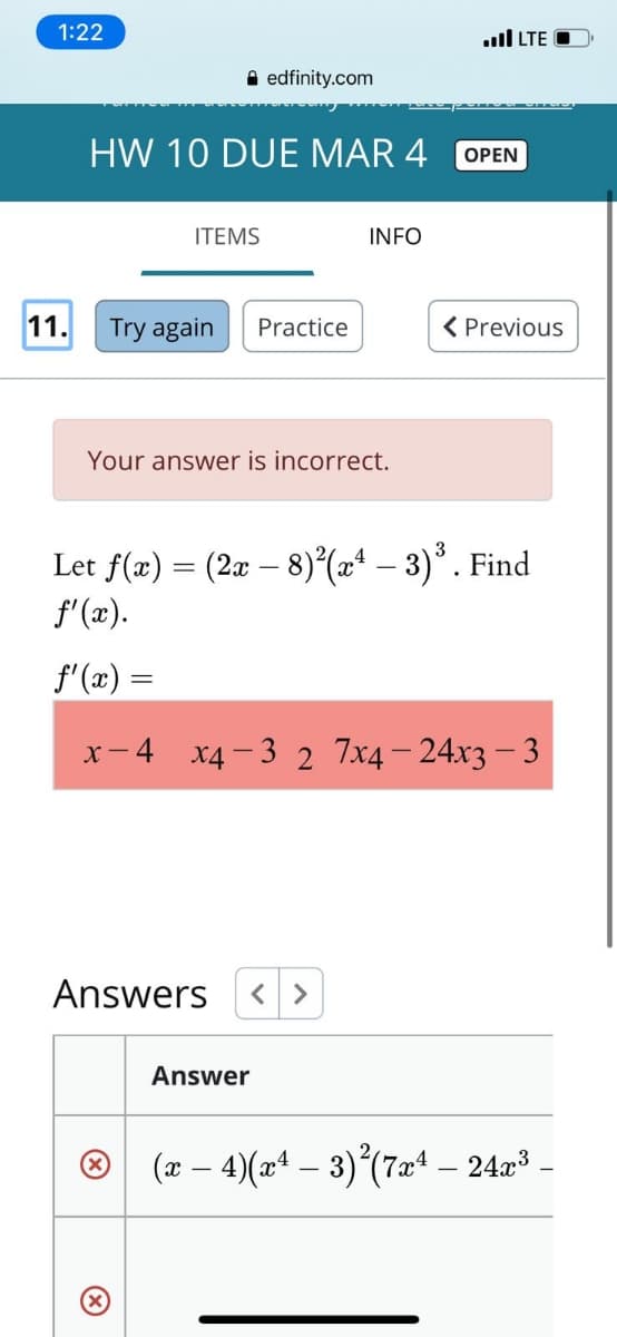 1:22
ull LTE O
A edfinity.com
HW 10 DUE MAR 4
ОPEN
ITEMS
INFO
11.
Try again
Practice
< Previous
Your answer is incorrect.
Let f(æ) = (2x – 8)(2* – 3)* . Find
f'(x).
f'(x) =
x- 4 x4-3 2 7x4– 24x3 – 3
Answers
く>
Answer
® (2 – 4)(2ª – 3)(7x* – 24r³ -
