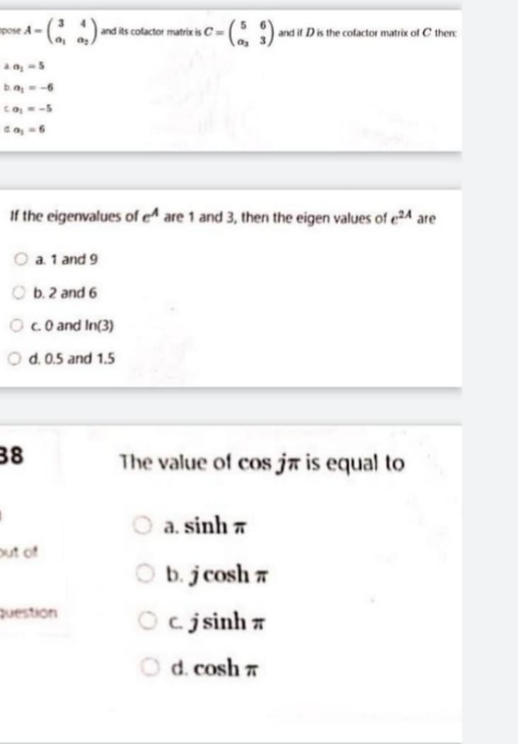 mpose A-
and its cofactor matrix is C=
and if Dis the cofactor matrix of C then:
()-
aa, -5
ba,-6
co--5
da, -6
If the eigenwalues of e^ are 1 and 3, then the eigen values of e24 are
a. 1 and 9
b. 2 and 6
Oc.0 and In(3)
O d. 0.5 and 1.5
38
The value of cos ja is equal to
a. sinh 7
out of
O b. jcosh 7
question
Oc jsinh 7
O d. cosh 7
