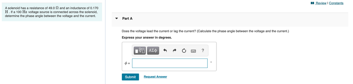 Review I Constants
A solenoid has a resistance of 49.0 N and an inductance of 0.170
H. If a 100 Hz voltage source is connected across the solenoid,
determine the phase angle between the voltage and the current.
Part A
Does the voltage lead the current or lag the current? (Calculate the phase angle between the voltage and the current.)
Express your answer in degrees.
ΑΣφ
?
Submit
Request Answer
