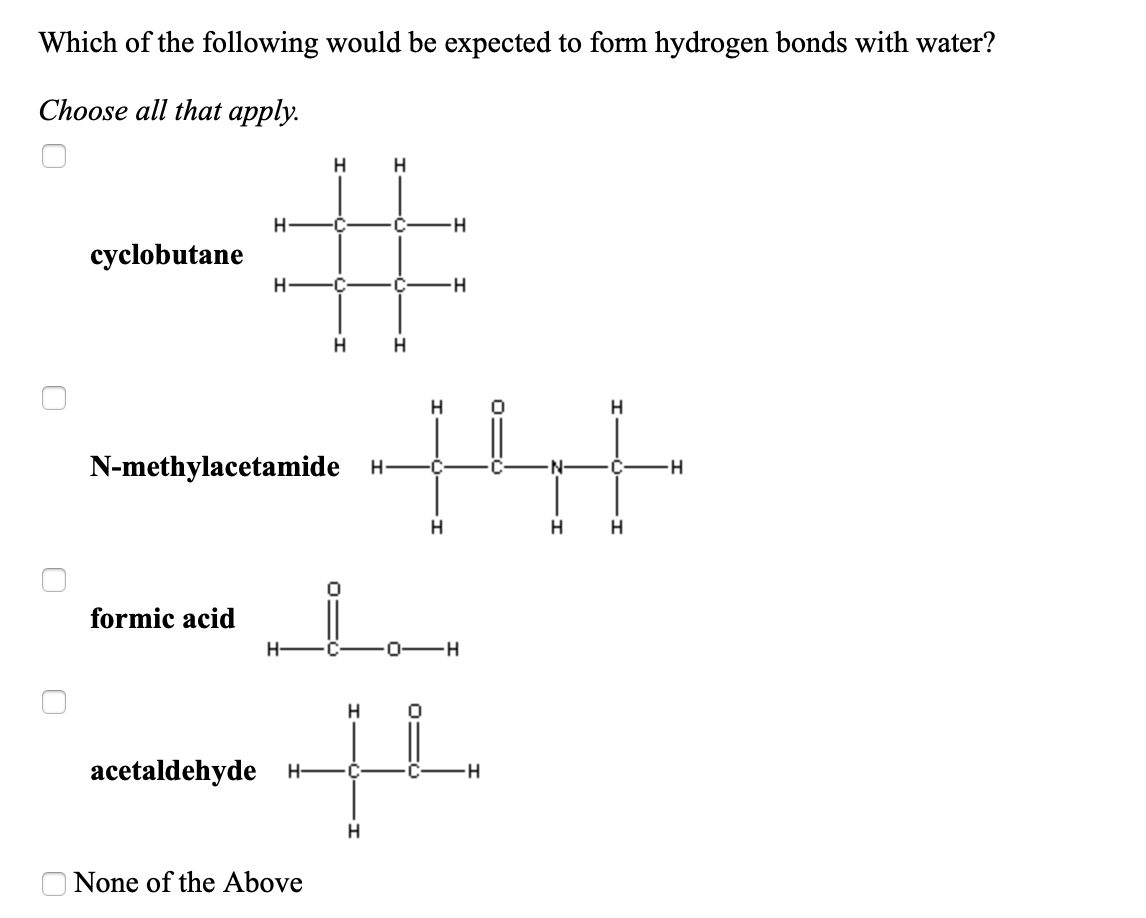 Which of the following would be expected to form hydrogen bonds with water?
Choose all that apply.
H
H
-C
cyclobutane
C-
H-
N-methylacetamide H-
-H
H
formic acid
H-
0-H
H.
acetaldehyde
H-
•C
H.
None of the Above
