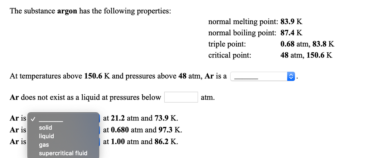 The substance argon has the following properties:
normal melting point: 83.9 K
normal boiling point: 87.4 K
triple point:
0.68 atm, 83.8 K
critical point:
48 atm, 150.6 K
At temperatures above 150.6 K and pressures above 48 atm, Ar is a
Ar does not exist as a liquid at pressures below
atm.
Ar is v
at 21.2 atm and 73.9 K.
solid
Ar is
at 0.680 atm and 97.3 K.
liquid
Ar is
at 1.00 atm and 86.2 K.
gas
supercritical fluid
