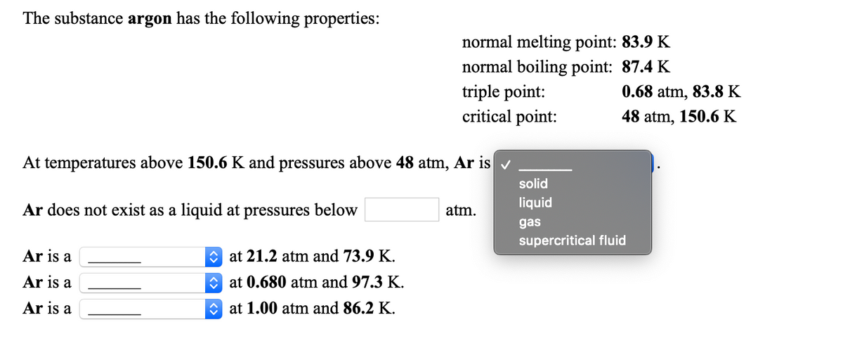 The substance argon has the following properties:
normal melting point: 83.9 K
normal boiling point: 87.4 K
triple point:
critical point:
0.68 atm, 83.8 K
48 atm, 150.6 K
At temperatures above 150.6 K and pressures above 48 atm, Ar is v
solid
liquid
Ar does not exist as a liquid at pressures below
atm.
gas
supercritical fluid
Ar is a
O at 21.2 atm and 73.9 K.
Ar is a
O at 0.680 atm and 97.3 K.
Ar is a
O at 1.00 atm and 86.2 K.
