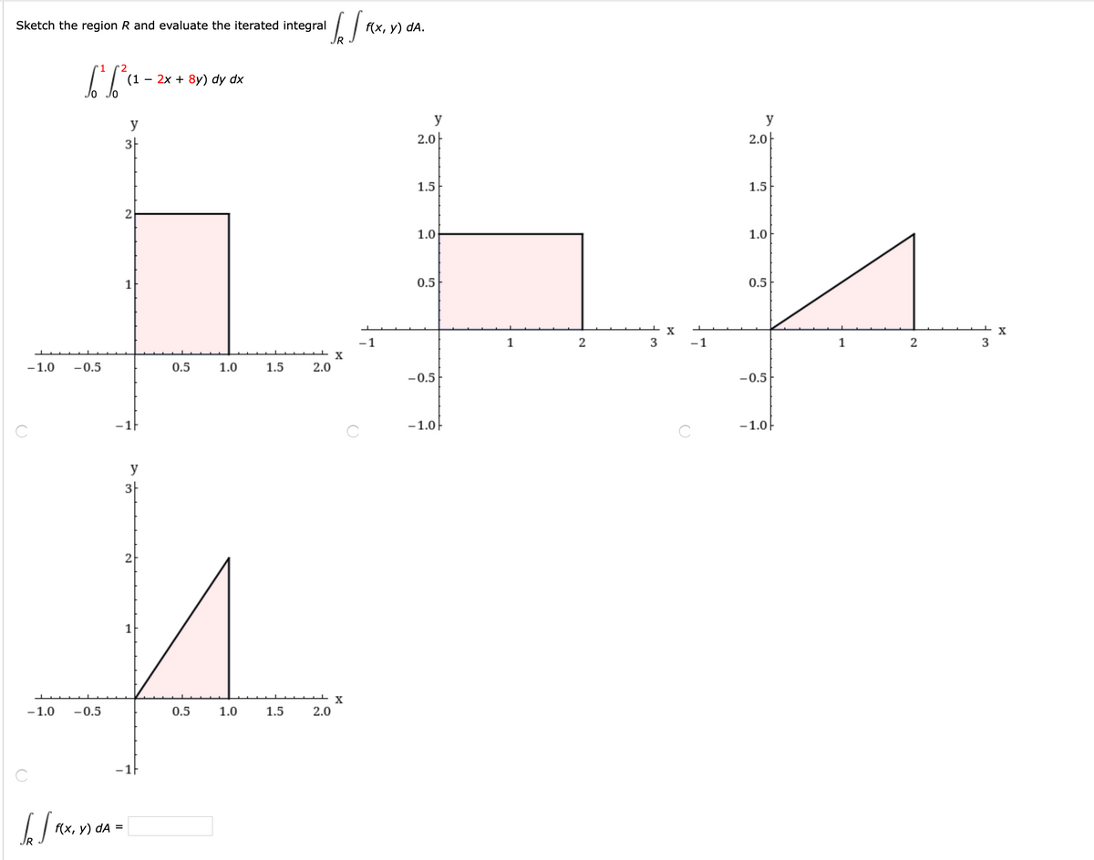 ### Evaluating an Iterated Integral

**Problem Statement:**
Sketch the region \( R \) and evaluate the iterated integral \( \int_R \int f(x, y) \, dA \).

**Integral Expression:**
\[
\int_0^1 \int_0^2 (1 - 2x + 8y) \, dy \, dx
\]

**Graph Analysis:**

1. **Top Left Graph:**
   - This is a shaded rectangular region in the first quadrant.
   - The rectangle extends from \( x = 0 \) to \( x = 1 \) and from \( y = 0 \) to \( y = 2 \).
   - The filled area represents the region of integration for the given iterated integral.

2. **Top Right Graph:**
   - This graph depicts a triangular region in the first quadrant.
   - The base of the triangle lies on the \( x \)-axis from \( x = 1 \) to \( x = 2 \).
   - The height of the triangle extends from \( y = 0 \) to \( y = 1 \).
   - This figure is showing a different possible region, not the original intended rectangle.

3. **Bottom Graph:**
   - This graph illustrates another triangular region.
   - The base of the triangle lies on the line \( x = 0 \) to \( x = 1 \).
   - The height of the triangle goes from \( y = 0 \) to \( y = 2 \).
   - This figure also represents a different region compared to the original rectangle.

**Conclusion:**
- The integral \( \int_R \int f(x, y) \, dA = \) (value to be calculated).
- The problem demonstrates how to understand and sketch the region \( R \) for evaluating a double integral.
  
**Note:** The correct sketch conforms to the integral limits \( x = 0 \) to \( x = 1 \) and \( y = 0 \) to \( y = 2 \). The sketches show alternate regions, with only the top left graph accurately depicting \( R \).

Use these insights to calculate the iterated integral over the specified region.