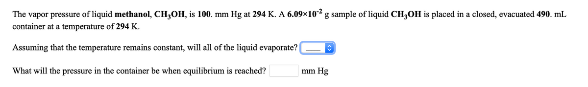 The vapor pressure of liquid methanol, CH3OH, is 100. mm Hg at 294 K. A 6.09×10² g sample of liquid CH3OH is placed in a closed, evacuated 490. mL
container at a temperature of 294 K.
Assuming that the temperature remains constant, will all of the liquid evaporate?
What will the pressure in the container be when equilibrium is reached?
mm Hg
