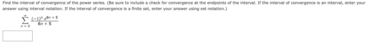 Find the interval of convergence of the power series. (Be sure to include a check for convergence at the endpoints of the interval. If the interval of convergence is an interval, enter your
answer using interval notation. If the interval of convergence is a finite set, enter your answer using set notation.)
>(-1)" x6n + 5
6n + 5
n = 0
