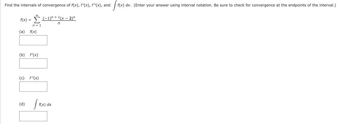 Find the intervals of convergence of f(x), f'(x), f"(x), and
f(x) dx. (Enter your answer using interval notation. Be sure to check for convergence at the endpoints of the interval.)
Š (-1)" + 1(x – 2)"
f(x)
in
n = 1
(a)
f(x)
(b)
f'(x)
(c)
f"(x)
(d)
f(x) dx
