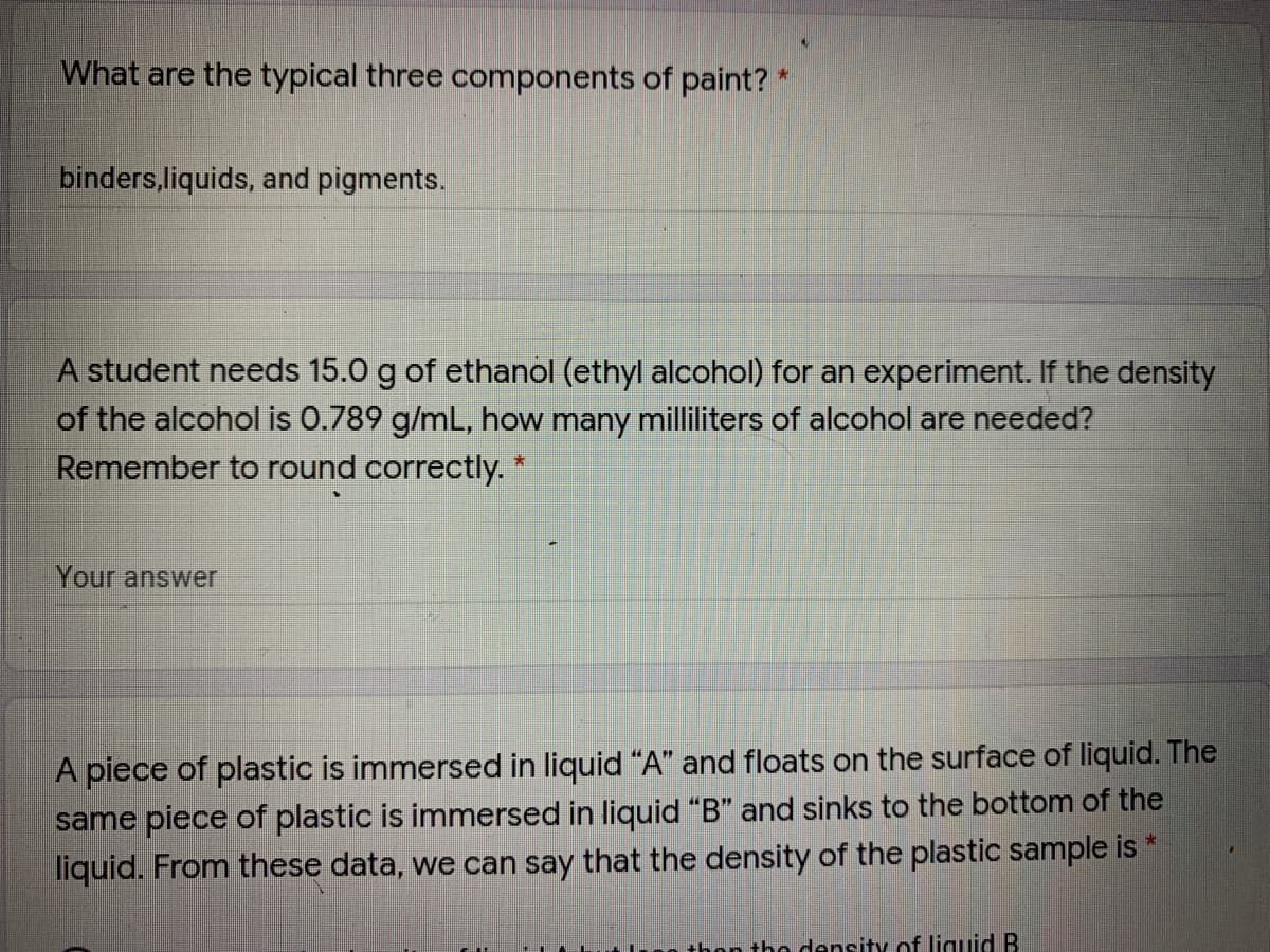 What are the typical three components of paint?*
binders,liquids, and pigments.
A student needs 15.0 g of ethanol (ethyl alcohol) for an experiment. If the density
of the alcohol is 0.789 g/mL, how many milliliters of alcohol are needed?
Remember to round correctly. *
Your answer
A piece of plastic is immersed in liquid "A" and floats on the surface of liquid. The
same piece of plastic is immersed in liquid "B" and sinks to the bottom of the
liquid. From these data, we can say that the density of the plastic sample is *
thon tho density of liguid B
