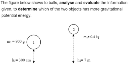 The figure below shows to balls, analyse and evaluate the information
given, to determine which of the two objects has more gravitational
potential energy.
2
m,= 0.4 kg
mị = 900 g
1
hi= 300 cm
hy= 7 m
