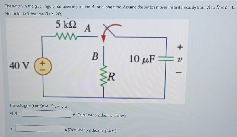 The switch in the given figure has been in position A for a long time. Assume the switch moves instantaneously from A to B att = 0.
Find v for t>0. Assume R=21k.
5 ΚΩ A
www
+
10 με
40 V (+
The voltage v(t)=v(0)e-t/7, where
v(0) =
B
R
V (Calculate to 2 decimal places)
s (Calculate to 2 decimal places)