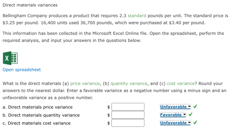 Direct materials variances
Bellingham Company produces a product that requires 2.3 standard pounds per unit. The standard price is
$3.25 per pound. 16,400 units used 36,700 pounds, which were purchased at $3.40 per pound.
This information has been collected in the Microsoft Excel Online file. Open the spreadsheet, perform the
required analysis, and input your answers in the questions below.
X
Open spreadsheet
What is the direct materials (a) price variance, (b) quantity variance, and (c) cost variance? Round your
answers to the nearest dollar. Enter a favorable variance as a negative number using a minus sign and an
unfavorable variance as a positive number.
a. Direct materials price variance
b. Direct materials quantity variance
c. Direct materials cost variance
LA
LA
LA
Unfavorable
Favorable
Unfavorable