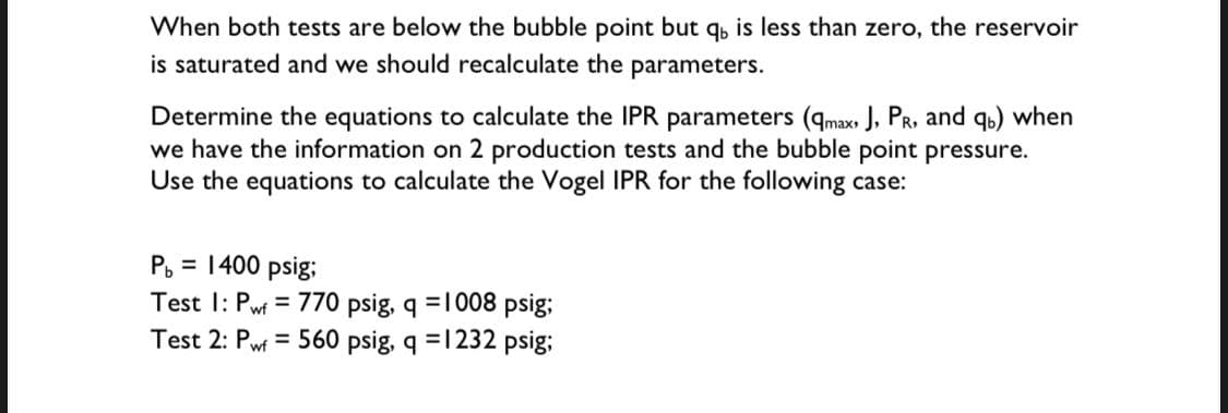 When both tests are below the bubble point but q, is less than zero, the reservoir
is saturated and we should recalculate the parameters.
Determine the equations to calculate the IPR parameters (qmax J, PR, and qs) when
we have the information on 2 production tests and the bubble point pressure.
Use the equations to calculate the Vogel IPR for the following case:
P. = 1400 psig;
Test I: Pwf = 770 psig, q =1008 psig;
Test 2: Pwf = 560 psig, q =1232 psig;
