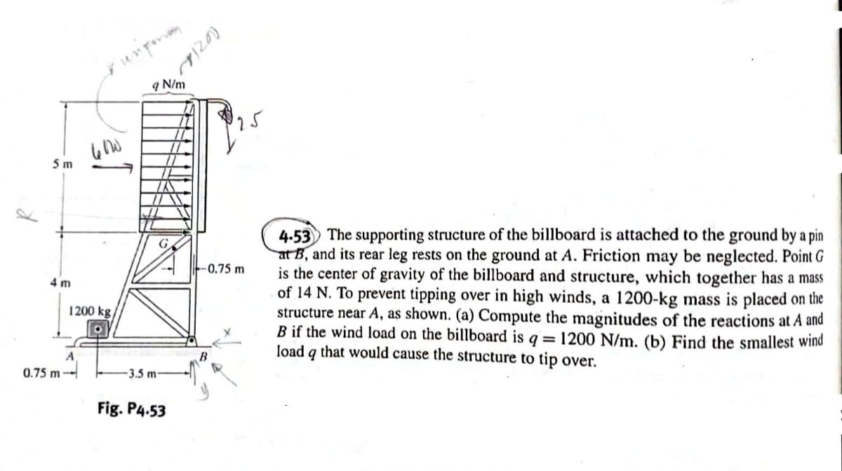 5 m
4 m
0.75 m
600
1200 kg
A
upman
9 N/m
-3.5 m-
Fig. P4.53
(0214
0.75 m
4-53 The supporting structure of the billboard is attached to the ground by a pin
at B, and its rear leg rests on the ground at A. Friction may be neglected. Point G
is the center of gravity of the billboard and structure, which together has a mass
of 14 N. To prevent tipping over in high winds, a 1200-kg mass is placed on the
structure near A, as shown. (a) Compute the magnitudes of the reactions at A and
B if the wind load on the billboard is q = 1200 N/m. (b) Find the smallest wind
load q that would cause the structure to tip over.