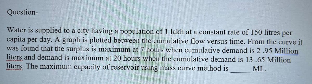 Question-
Water is supplied to a city having a population of 1 lakh at a constant rate of 150 litres
per
capita per day. A graph is plotted between the cumulative flow versus time. From the curve it
was found that the surplus is maximum at 7 hours when cumulative demand is 2.95 Million
liters and demand is maximum at 20 hours when the cumulative demand is 13 .65 Million
liters. The maximum capacity of reservoir using mass curve method is
ML.