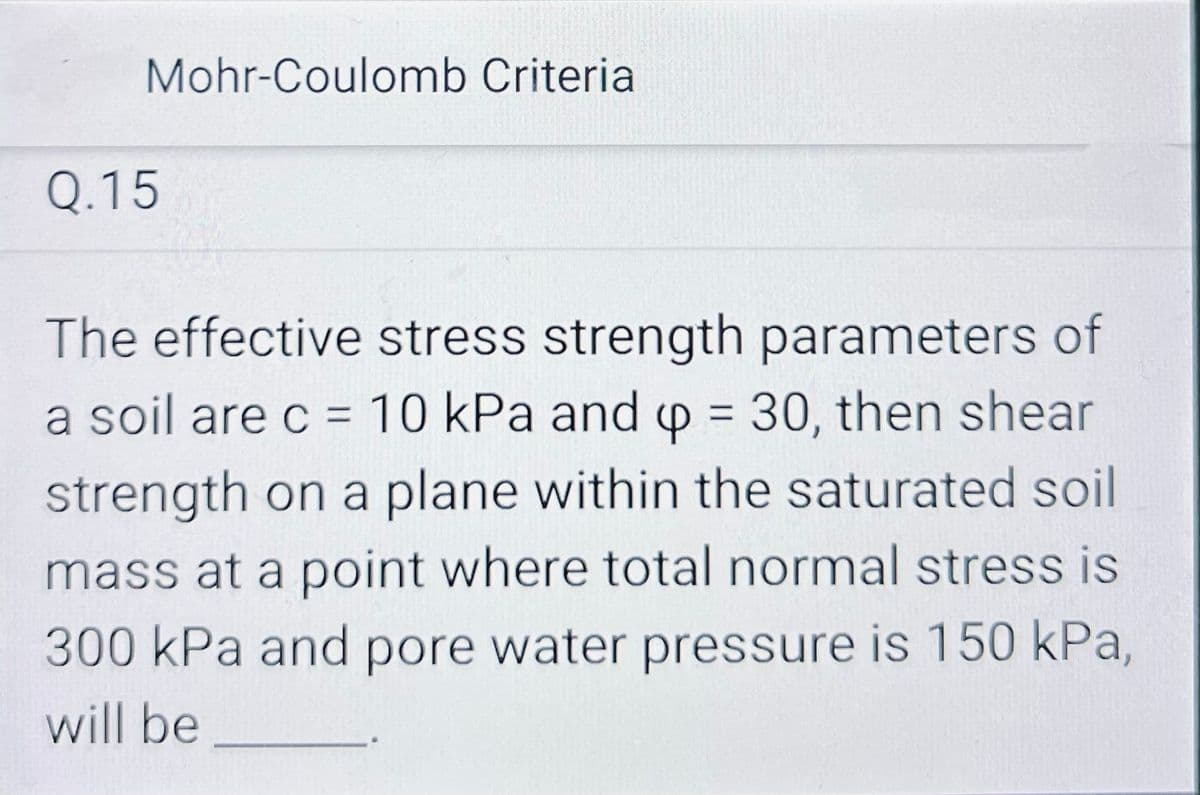 Mohr-Coulomb Criteria
Q.15
The effective stress strength parameters of
a soil are c = 10 kPa and p = 30, then shear
4
strength on a plane within the saturated soil
mass at a point where total normal stress is
300 kPa and pore water pressure is 150 kPa,
will be