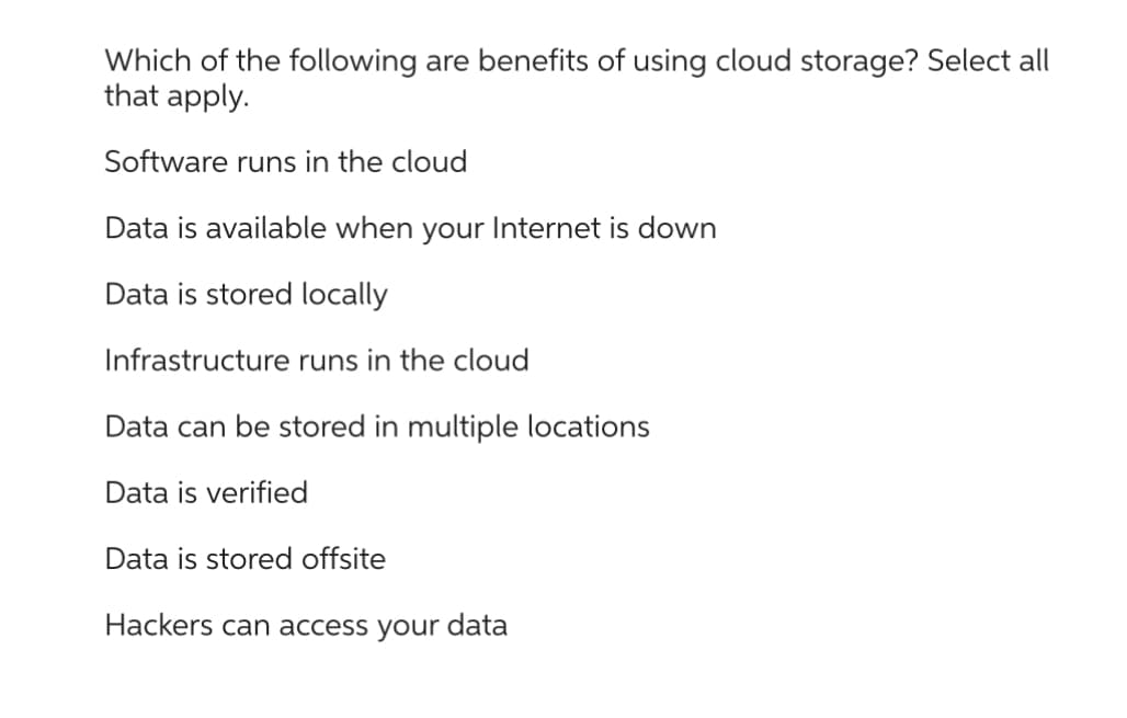 Which of the following are benefits of using cloud storage? Select all
that apply.
Software runs in the cloud
Data is available when your Internet is down
Data is stored locally
Infrastructure runs in the cloud
Data can be stored in multiple locations
Data is verified
Data is stored offsite
Hackers can access your data