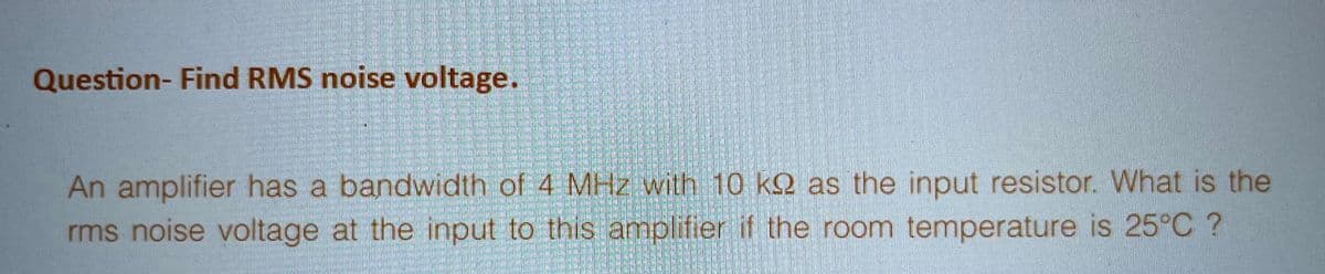 Question- Find RMS noise voltage.
An amplifier has a bandwidth of 4 MHz with 10 ke as the input resistor. What is the
rms noise voltage at the input to this amplifier if the room temperature is 25°C ?