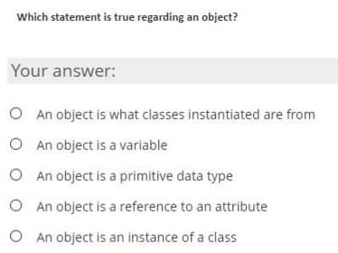 Which statement is true regarding an object?
Your answer:
O An object is what classes instantiated are from
O
An object is a variable
O An object is a primitive data type
O An object is a reference to an attribute
O An object is an instance of a class