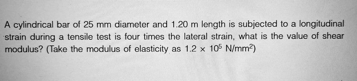 A cylindrical bar of 25 mm diameter and 1.20 m length is subjected to a longitudinal
strain during a tensile test is four times the lateral strain, what is the value of shear
modulus? (Take the modulus of elasticity as 1.2 x 105 N/mm²)