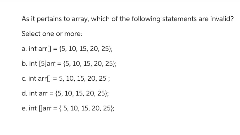 As it pertains to array, which of the following statements are invalid?
Select one or more:
a. int arr[] = {5, 10, 15, 20, 25};
b. int [5]arr = {5, 10, 15, 20, 25);
c. int arr[] = 5, 10, 15, 20, 25;
d. int arr = {5, 10, 15, 20, 25);
e. int[]arr = { 5, 10, 15, 20, 25};