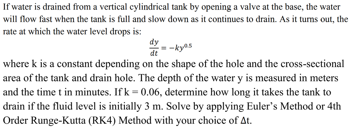 If water is drained from a vertical cylindrical tank by opening a valve at the base, the water
will flow fast when the tank is full and slow down as it continues to drain. As it turns out, the
rate at which the water level drops is:
dy
dt
=
-ky⁰.5
where k is a constant depending on the shape of the hole and the cross-sectional
area of the tank and drain hole. The depth of the water y is measured in meters
and the time t in minutes. If k = 0.06, determine how long it takes the tank to
drain if the fluid level is initially 3 m. Solve by applying Euler's Method or 4th
Order Runge-Kutta (RK4) Method with your choice of At.