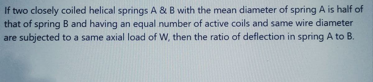 If two closely coiled helical springs A & B with the mean diameter of spring A is half of
that of spring B and having an equal number of active coils and same wire diameter
are subjected to a same axial load of W, then the ratio of deflection in spring A to B.