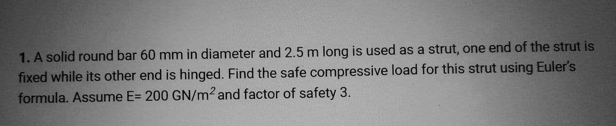 1. A solid round bar 60 mm in diameter and 2.5 m long is used as a strut, one end of the strut is
fixed while its other end is hinged. Find the safe compressive load for this strut using Euler's
formula. Assume E= 200 GN/m² and factor of safety 3.