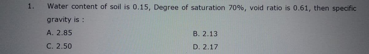 1.
Water content of soil is 0.15, Degree of saturation 70%, void ratio is 0.61, then specific
gravity is :
A. 2.85
C. 2.50
B. 2.13
D. 2.17