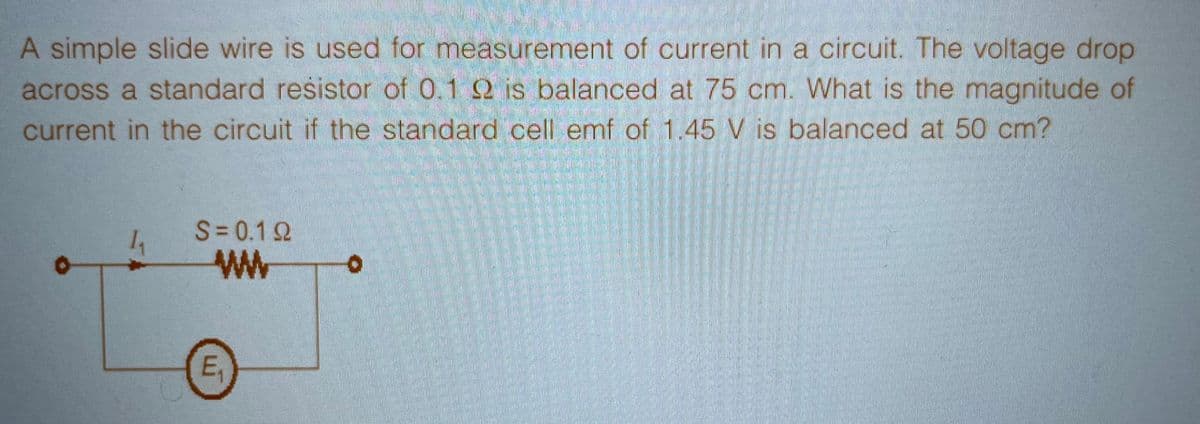 A simple slide wire is used for measurement of current in a circuit. The voltage drop
across a standard resistor of 0.1 92 is balanced at 75 cm. What is the magnitude of
current in the circuit if the standard cell emf of 1.45 V is balanced at 50 cm?
1₁
S=0.12
ww
E₁