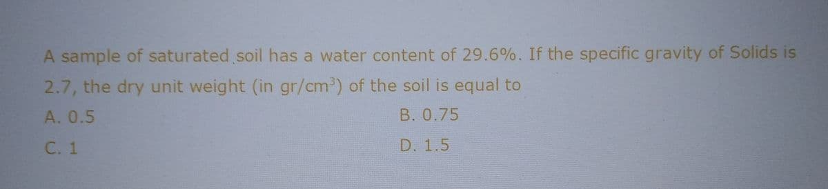 A sample of saturated soil has a water content of 29.6%. If the specific gravity of Solids is
2.7, the dry unit weight (in gr/cm³) of the soil is equal to
A. 0.5
B. 0.75
C. 1
D. 1.5