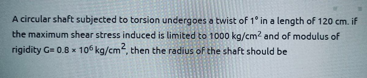 A circular shaft subjected to torsion undergoes a twist of 1° in a length of 120 cm. if
the maximum shear stress induced is limited to 1000 kg/cm² and of modulus of
rigidity G= 0.8 x 106 kg/cm², then the radius of the shaft should be