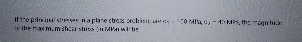 If the principal stresses in a plane stress problem, are σ₁ = 100 MPa, 02 = 40 MPa, the magnitude
of the maximum shear stress (in MPa) will be