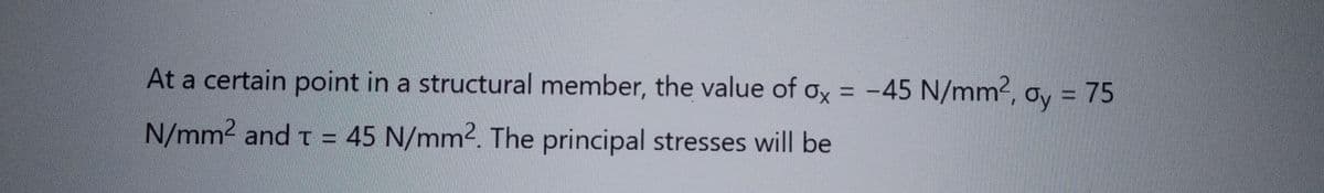 At a certain point in a structural member, the value of ox = -45 N/mm², ay = 75
N/mm² and t = 45 N/mm2. The principal stresses will be