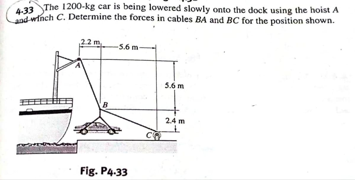 4.33 The 1200-kg car is being lowered slowly onto the dock using the hoist A
and winch C. Determine the forces in cables BA and BC for the position shown.
2.2 m
B
-5.6 m-
Fig. P4.33
CO
5.6 m
2.4 m