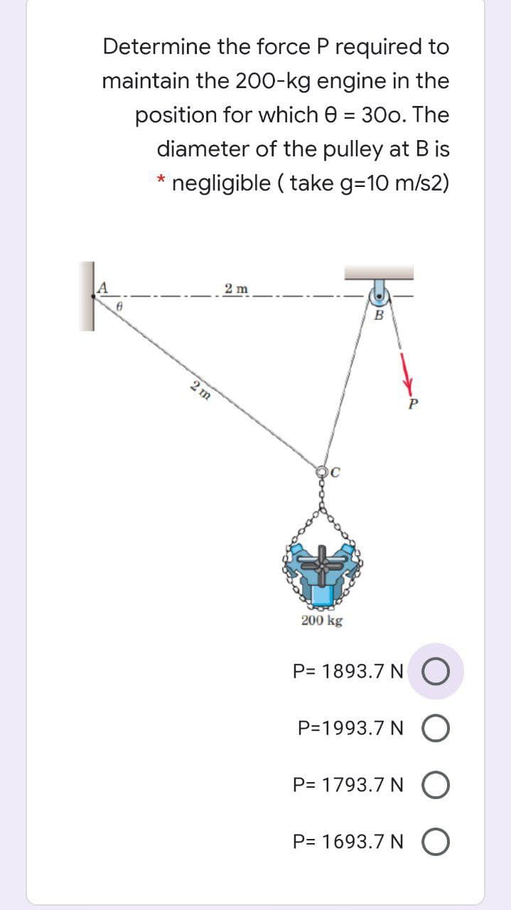 Determine the force P required to
maintain the 200-kg engine in the
position for which e = 30o. The
diameter of the pulley at B is
* negligible ( take g=10 m/s2)
2 m
B
2 m
200 kg
P= 1893.7 N O
P=1993.7 N O
P= 1793.7 N O
P= 1693.7 N O
