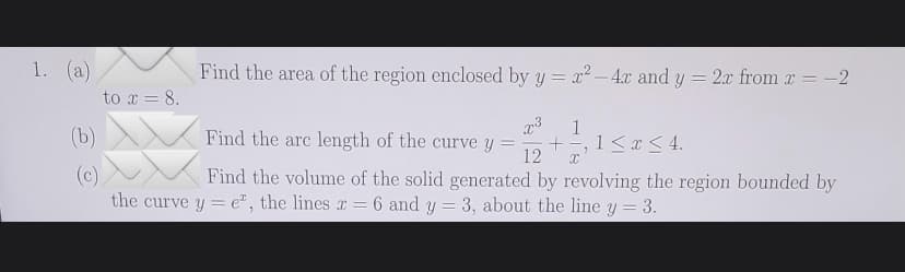 1. (a)
(b)
(c)
to x = 8.
Find the area of the region enclosed by y = x² - 4x and y = 2x from x = −2
x³ 1
Find the arc length of the curve y = + 1 ≤ x ≤ 4.
12 X
Find the volume of the solid generated by revolving the region bounded by
the curve y = e, the lines x = 6 and y = 3, about the line y = 3.