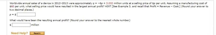 Worldwide annual sales of a device in 2012-2013 were approximately q = -6p + 3,000 million units at a selling price of $p per unit. Assuming a manufacturing cost of
$60 per unit, what selling price would have resulted in the largest annual profit? HINT [See Example 3, and recall that Profit = Revenue - Cost.] (Round your answer to
two decimal places.)
P = S
What would have been the resulting annual profit? (Round your answer to the nearest whole number.)
$
million
Need Help?
Read It