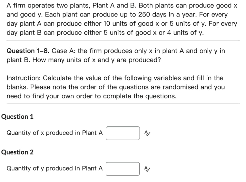 A firm operates two plants, Plant A and B. Both plants can produce good x
and good y. Each plant can produce up to 250 days in a year. For every
day plant A can produce either 10 units of good x or 5 units of y. For every
day plant B can produce either 5 units of good x or 4 units of y.
Question 1-8. Case A: the firm produces only x in plant A and only y in
plant B. How many units of x and y are produced?
Instruction: Calculate the value of the following variables and fill in the
blanks. Please note the order of the questions are randomised and you
need to find your own order to complete the questions.
Question 1
Quantity of x produced in Plant A
Question 2
Quantity of y produced in Plant A