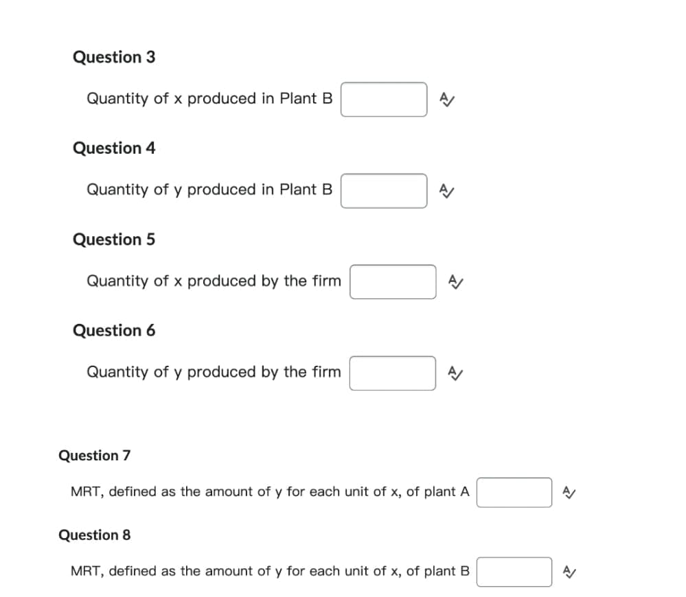 Question 3
Quantity of x produced in Plant B
Question 4
Quantity of y produced in Plant B
Question 5
Quantity of x produced by the firm
Question 6
Quantity of y produced by the firm
A
N
>>
Question 7
MRT, defined as the amount of y for each unit of x, of plant A
Question 8
MRT, defined as the amount of y for each unit of x, of plant B
A/
A