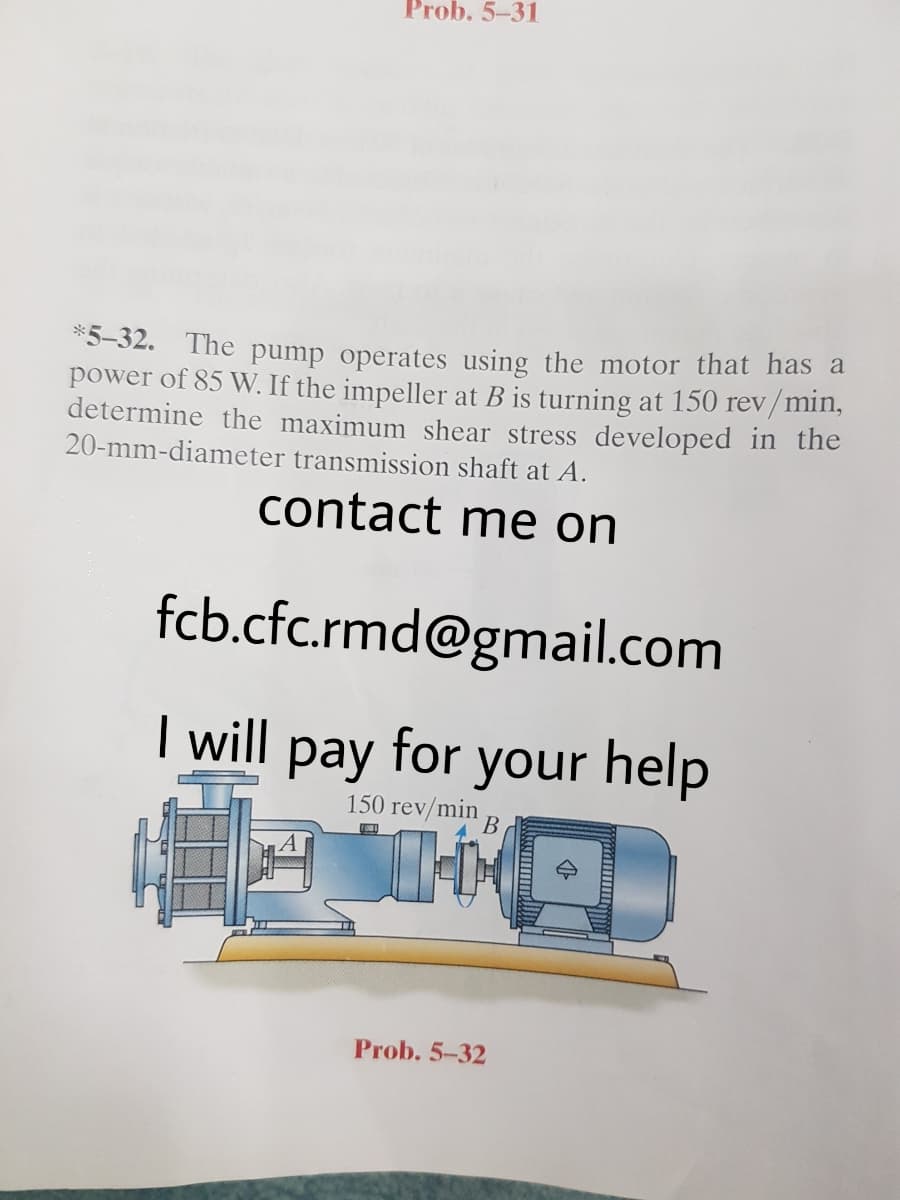 Prob. 5-31
*5-32. The pump operates using the motor that has a
power of 85 W. If the impeller at B is turning at 150 rev/min,
determine the maximum shear stress developed in the
20-mm-diameter transmission shaft at A.
contact me on
fcb.cfc.rmd@gmail.com
I will pay for your help
150 rev/min
В
Prob. 5-32
