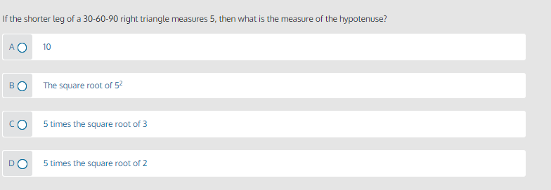 If the shorter leg of a 30-60-90 right triangle measures 5, then what is the measure of the hypotenuse?
A O
10
BO
The square root of 52
CO
5 times the square root of 3
D
5 times the square root of 2
