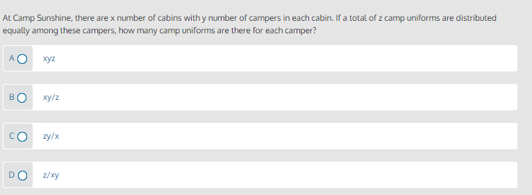 At Camp Sunshine, there are x number of cabins with y number of campers in each cabin. If a total of z camp uniforms are distributed
equally among these campers, how many camp uniforms are there for each camper?
xyz
BO
ху/z
CO
zy/x
DO
z/xy
