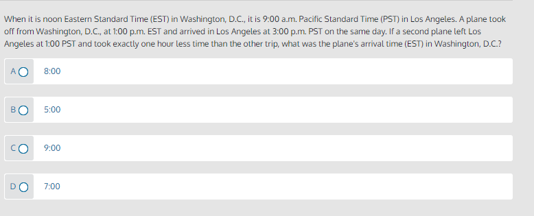 When it is noon Eastern Standard Time (EST) in Washington, D.C., it is 9:00 a.m. Pacific Standard Time (PST) in Los Angeles. A plane took
off from Washington, D.C., at 1:00 p.m. EST and arrived in Los Angeles at 3:00 p.m. PST on the same day. If a second plane left Los
Angeles at 1:00 PST and took exactly one hour less time than the other trip, what was the plane's arrival time (EST) in Washington, D.C.?
8:00
BO
5:00
9:00
7:00
