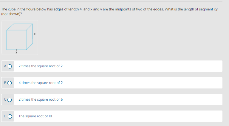 The cube in the figure below has edges of length 4, and x and y are the midpoints of two of the edges. What is the length of segment xy
(not shown)?
A O
2 times the square root of 2
4 times the square root of 2
2 times the square root of 6
The square root of 10
